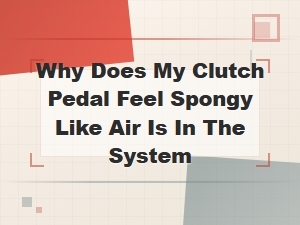 Why Does My Clutch Pedal Feel Spongy? Signs of Air in the Clutch System